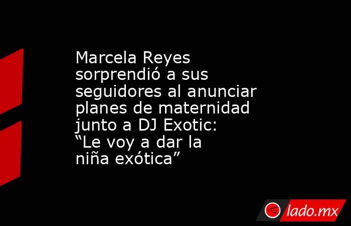 Marcela Reyes sorprendió a sus seguidores al anunciar planes de maternidad junto a DJ Exotic: “Le voy a dar la niña exótica”. Noticias en tiempo real