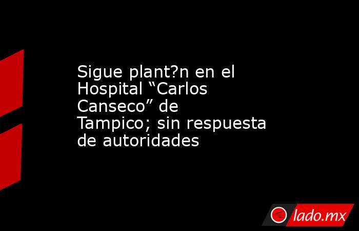 Sigue plant?n en el Hospital “Carlos Canseco” de Tampico; sin respuesta de autoridades. Noticias en tiempo real