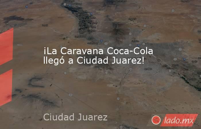 ¡La Caravana Coca-Cola llegó a Ciudad Juarez!. Noticias en tiempo real