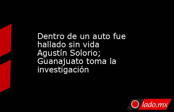 Dentro de un auto fue hallado sin vida Agustín Solorio; Guanajuato toma la investigación. Noticias en tiempo real