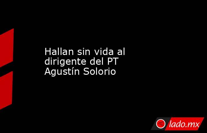 Hallan sin vida al dirigente del PT Agustín Solorio. Noticias en tiempo real