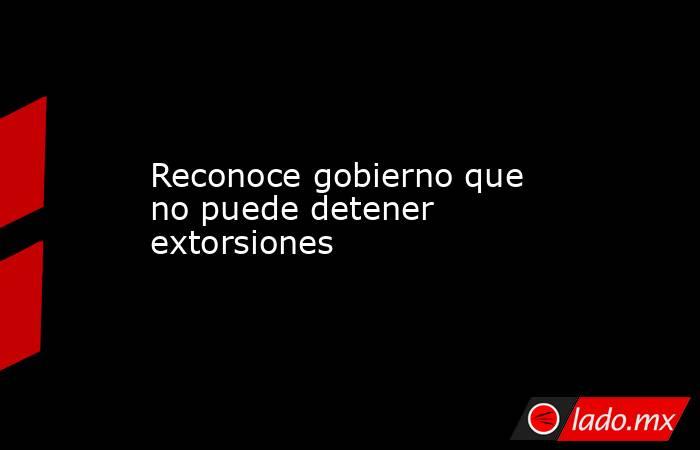 Reconoce gobierno que no puede detener extorsiones. Noticias en tiempo real