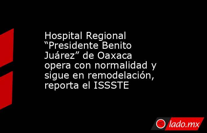 Hospital Regional “Presidente Benito Juárez” de Oaxaca opera con normalidad y sigue en remodelación, reporta el ISSSTE. Noticias en tiempo real