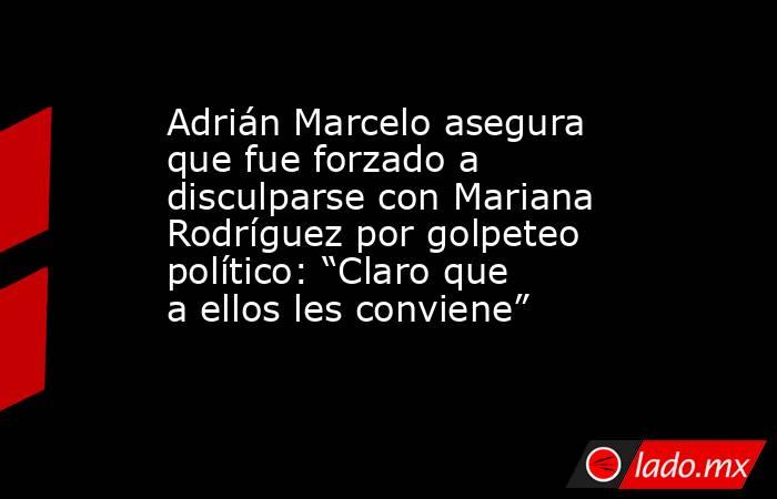 Adrián Marcelo asegura que fue forzado a disculparse con Mariana Rodríguez por golpeteo político: “Claro que a ellos les conviene”. Noticias en tiempo real