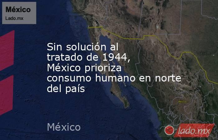 Sin solución al tratado de 1944, México prioriza consumo humano en norte del país. Noticias en tiempo real