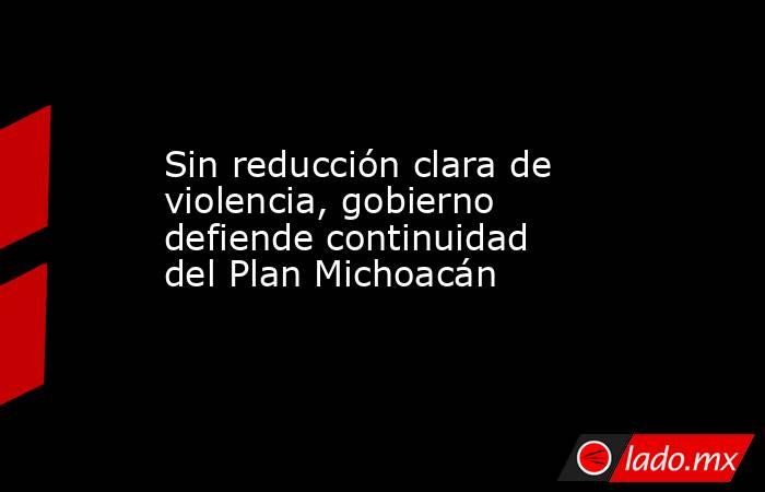Sin reducción clara de violencia, gobierno defiende continuidad del Plan Michoacán. Noticias en tiempo real