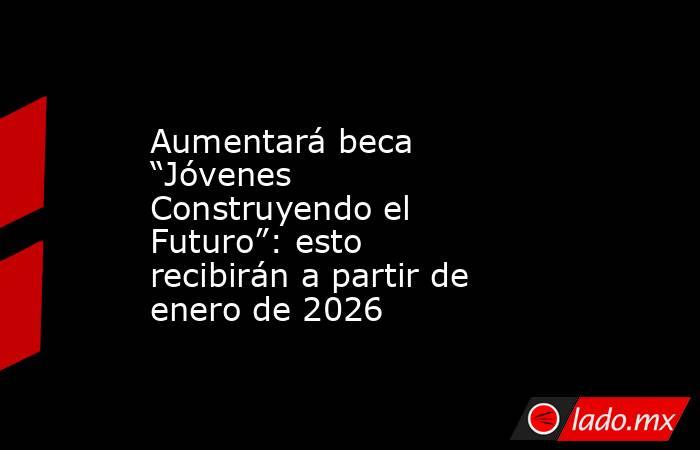 Aumentará beca “Jóvenes Construyendo el Futuro”: esto recibirán a partir de enero de 2026. Noticias en tiempo real