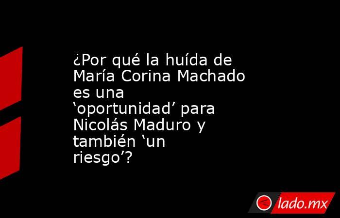 ¿Por qué la huída de María Corina Machado es una ‘oportunidad’ para Nicolás Maduro y también ‘un riesgo’?. Noticias en tiempo real