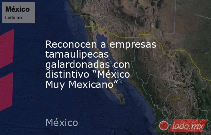 Reconocen a empresas tamaulipecas galardonadas con distintivo “México Muy Mexicano”. Noticias en tiempo real
