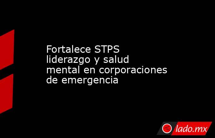 Fortalece STPS liderazgo y salud mental en corporaciones de emergencia. Noticias en tiempo real