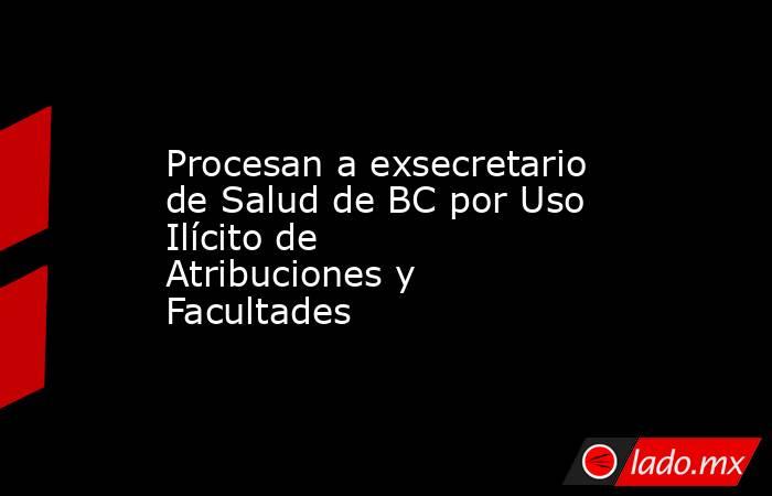 Procesan a exsecretario de Salud de BC por Uso Ilícito de Atribuciones y Facultades . Noticias en tiempo real