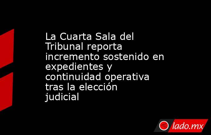 La Cuarta Sala del Tribunal reporta incremento sostenido en expedientes y continuidad operativa tras la elección judicial. Noticias en tiempo real