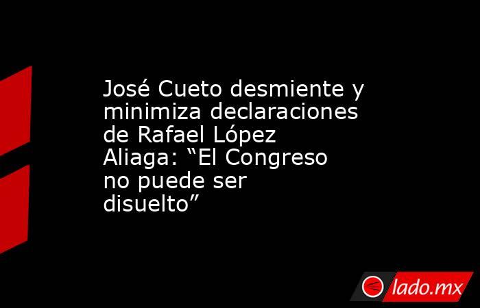 José Cueto desmiente y minimiza declaraciones de Rafael López Aliaga: “El Congreso no puede ser disuelto”. Noticias en tiempo real