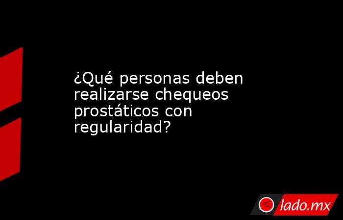 ¿Qué personas deben realizarse chequeos prostáticos con regularidad?. Noticias en tiempo real