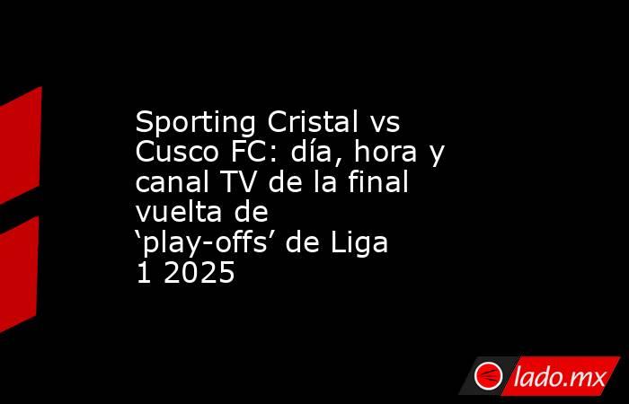 Sporting Cristal vs Cusco FC: día, hora y canal TV de la final vuelta de ‘play-offs’ de Liga 1 2025. Noticias en tiempo real