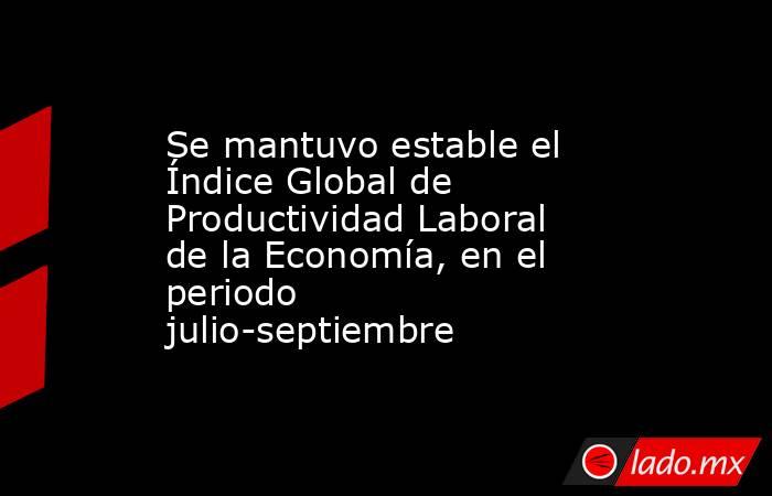 Se mantuvo estable el Índice Global de Productividad Laboral de la Economía, en el periodo julio-septiembre. Noticias en tiempo real