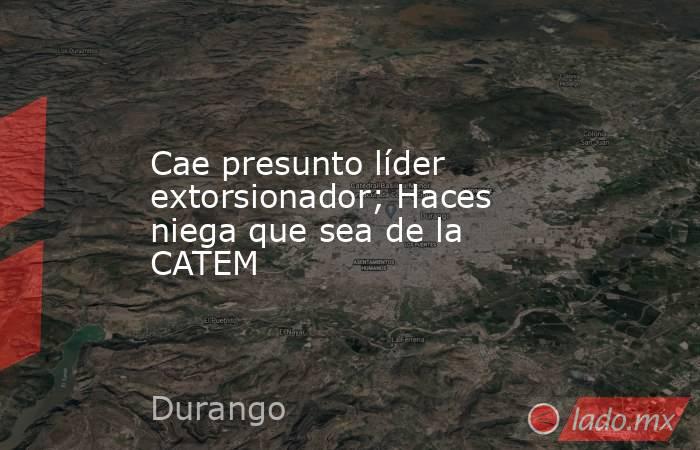 Cae presunto líder extorsionador; Haces niega que sea de la CATEM. Noticias en tiempo real