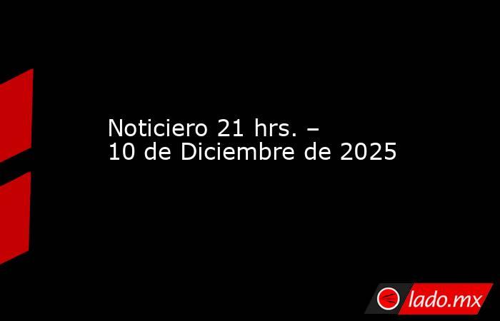 Noticiero 21 hrs. – 10 de Diciembre de 2025. Noticias en tiempo real
