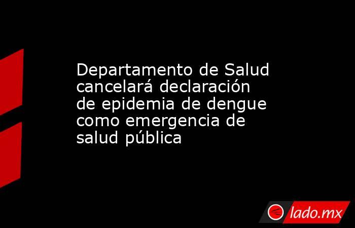 Departamento de Salud cancelará declaración de epidemia de dengue como emergencia de salud pública. Noticias en tiempo real