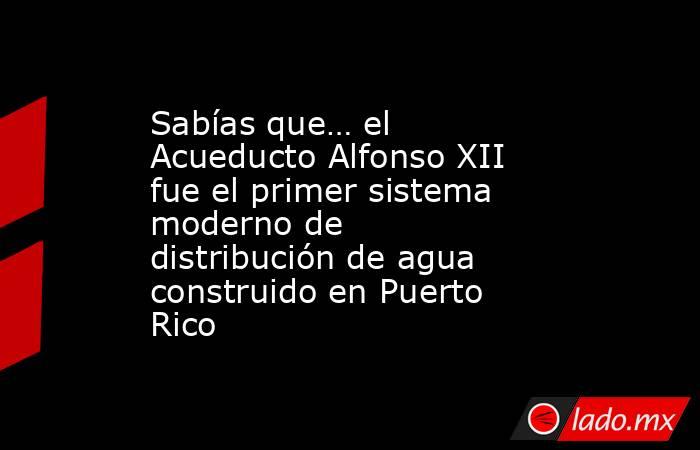 Sabías que… el Acueducto Alfonso XII fue el primer sistema moderno de distribución de agua construido en Puerto Rico. Noticias en tiempo real