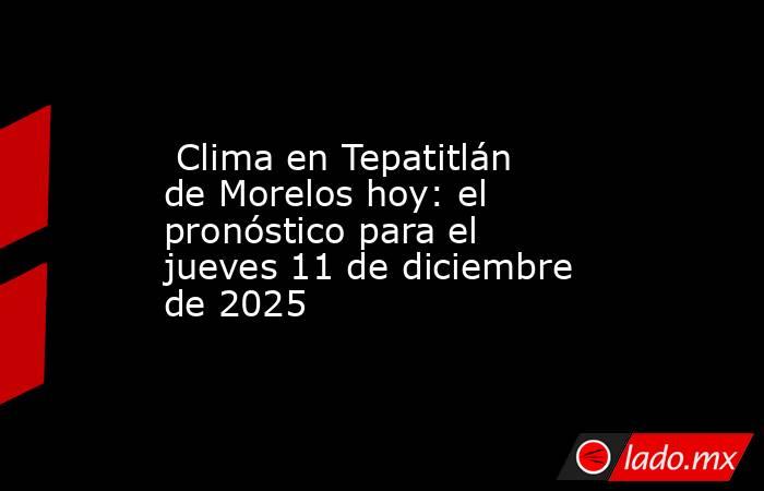  Clima en Tepatitlán de Morelos hoy: el pronóstico para el jueves 11 de diciembre de 2025. Noticias en tiempo real