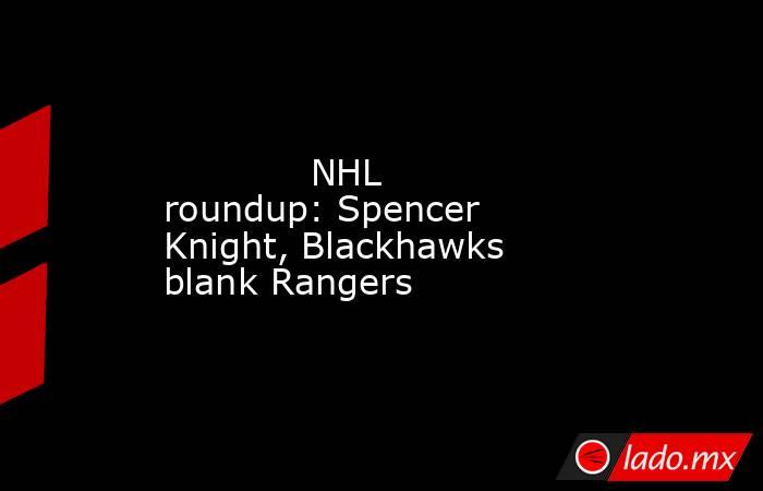             NHL roundup: Spencer Knight, Blackhawks blank Rangers        . Noticias en tiempo real