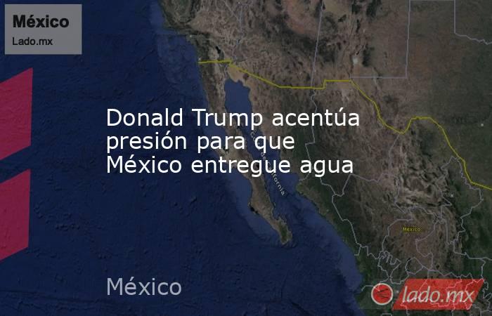Donald Trump acentúa presión para que México entregue agua. Noticias en tiempo real