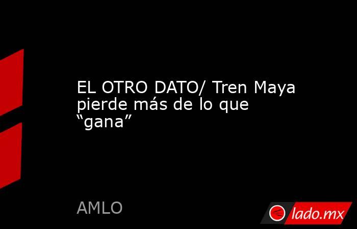 EL OTRO DATO/ Tren Maya pierde más de lo que “gana”. Noticias en tiempo real