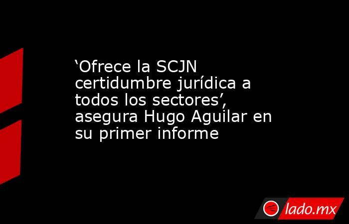 ‘Ofrece la SCJN certidumbre jurídica a todos los sectores’, asegura Hugo Aguilar en su primer informe. Noticias en tiempo real