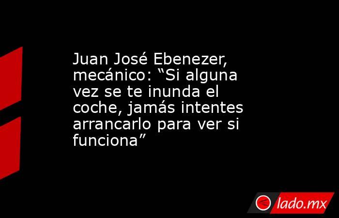 Juan José Ebenezer, mecánico: “Si alguna vez se te inunda el coche, jamás intentes arrancarlo para ver si funciona”. Noticias en tiempo real