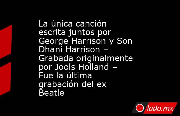 La única canción escrita juntos por George Harrison y Son Dhani Harrison – Grabada originalmente por Jools Holland – Fue la última grabación del ex Beatle. Noticias en tiempo real