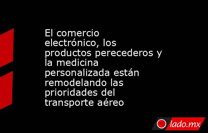 El comercio electrónico, los productos perecederos y la medicina personalizada están remodelando las prioridades del transporte aéreo. Noticias en tiempo real