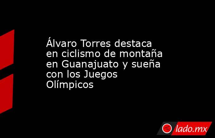 Álvaro Torres destaca en ciclismo de montaña en Guanajuato y sueña con los Juegos Olímpicos. Noticias en tiempo real