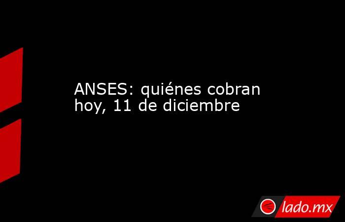 ANSES: quiénes cobran hoy, 11 de diciembre. Noticias en tiempo real