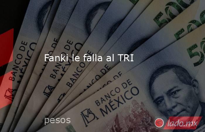 Fanki le falla al TRI. Noticias en tiempo real