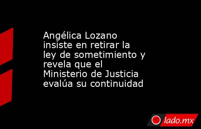 Angélica Lozano insiste en retirar la ley de sometimiento y revela que el Ministerio de Justicia evalúa su continuidad. Noticias en tiempo real