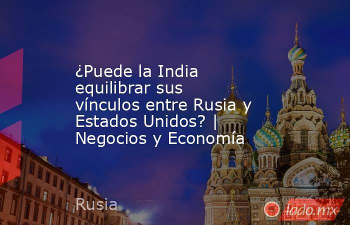 ¿Puede la India equilibrar sus vínculos entre Rusia y Estados Unidos? | Negocios y Economía. Noticias en tiempo real