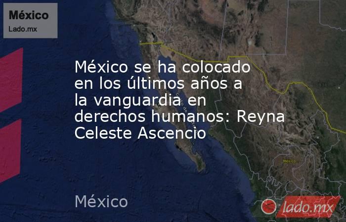 México se ha colocado en los últimos años a la vanguardia en derechos humanos: Reyna Celeste Ascencio. Noticias en tiempo real