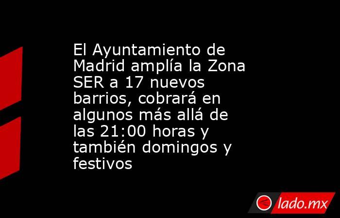 El Ayuntamiento de Madrid amplía la Zona SER a 17 nuevos barrios, cobrará en algunos más allá de las 21:00 horas y también domingos y festivos. Noticias en tiempo real