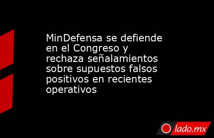 MinDefensa se defiende en el Congreso y rechaza señalamientos sobre supuestos falsos positivos en recientes operativos. Noticias en tiempo real