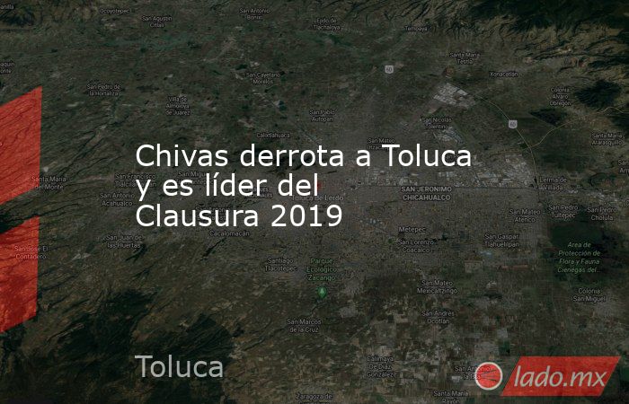 Chivas derrota a Toluca y es líder del Clausura 2019. Noticias en tiempo real