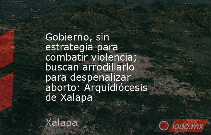 Gobierno, sin estrategia para combatir violencia; buscan arrodillarlo para despenalizar aborto: Arquidiócesis de Xalapa. Noticias en tiempo real