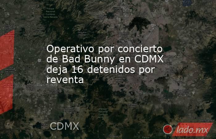 Operativo por concierto de Bad Bunny en CDMX deja 16 detenidos por reventa. Noticias en tiempo real