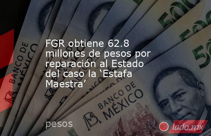 FGR obtiene 62.8 millones de pesos por reparación al Estado del caso la ‘Estafa Maestra’. Noticias en tiempo real