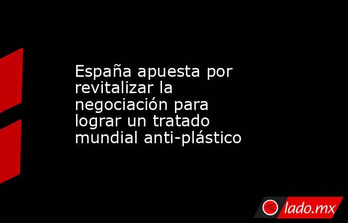 España apuesta por revitalizar la negociación para lograr un tratado mundial anti-plástico. Noticias en tiempo real