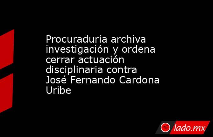 Procuraduría archiva investigación y ordena cerrar actuación disciplinaria contra José Fernando Cardona Uribe. Noticias en tiempo real