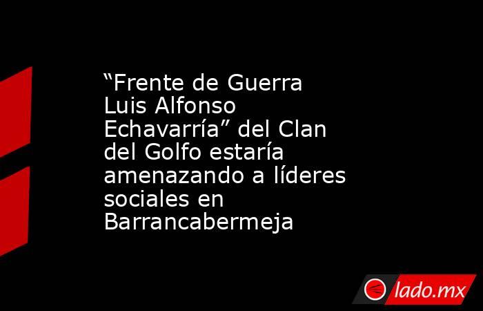 “Frente de Guerra Luis Alfonso Echavarría” del Clan del Golfo estaría amenazando a líderes sociales en Barrancabermeja. Noticias en tiempo real