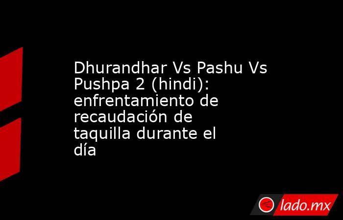 Dhurandhar Vs Pashu Vs Pushpa 2 (hindi): enfrentamiento de recaudación de taquilla durante el día. Noticias en tiempo real