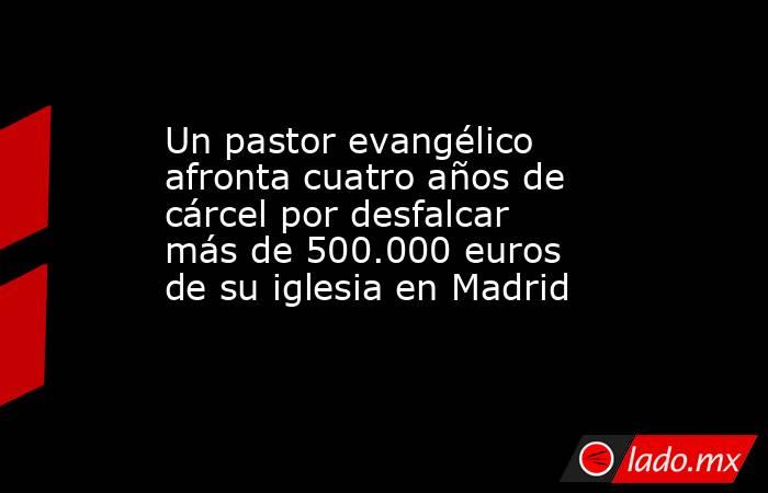 Un pastor evangélico afronta cuatro años de cárcel por desfalcar más de 500.000 euros de su iglesia en Madrid. Noticias en tiempo real