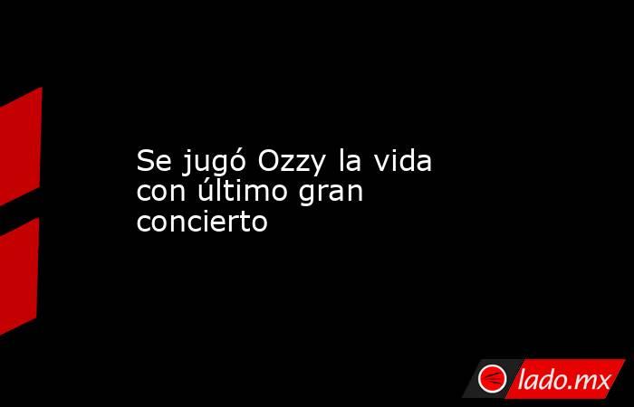 Se jugó Ozzy la vida con último gran concierto. Noticias en tiempo real